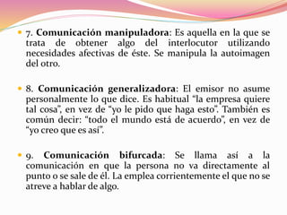  7. Comunicación manipuladora: Es aquella en la que se
trata de obtener algo del interlocutor utilizando
necesidades afectivas de éste. Se manipula la autoimagen
del otro.
 8. Comunicación generalizadora: El emisor no asume
personalmente lo que dice. Es habitual “la empresa quiere
tal cosa”, en vez de “yo le pido que haga esto”. También es
común decir: “todo el mundo está de acuerdo”, en vez de
“yo creo que es así”.
 9. Comunicación bifurcada: Se llama así a la
comunicación en que la persona no va directamente al
punto o se sale de él. La emplea corrientemente el que no se
atreve a hablar de algo.
 