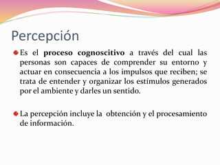 Percepción
Es el proceso cognoscitivo a través del cual las
personas son capaces de comprender su entorno y
actuar en consecuencia a los impulsos que reciben; se
trata de entender y organizar los estímulos generados
por el ambiente y darles un sentido.
La percepción incluye la obtención y el procesamiento
de información.
 