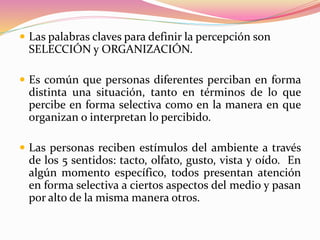  Las palabras claves para definir la percepción son
SELECCIÓN y ORGANIZACIÓN.
 Es común que personas diferentes perciban en forma
distinta una situación, tanto en términos de lo que
percibe en forma selectiva como en la manera en que
organizan o interpretan lo percibido.
 Las personas reciben estímulos del ambiente a través
de los 5 sentidos: tacto, olfato, gusto, vista y oído. En
algún momento específico, todos presentan atención
en forma selectiva a ciertos aspectos del medio y pasan
por alto de la misma manera otros.
 