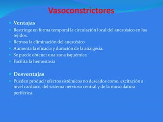 Vasoconstrictores
 Ventajas
 Restringe en forma temporal la circulación local del anestésico en los
tejidos.
 Retrasa la eliminación del anestésico
 Aumenta la eficacia y duración de la analgesia.
 Se puede obtener una zona isquémica
 Facilita la hemostasia
 Desventajas
 Pueden producir efectos sistémicos no deseados como, excitación a
nivel cardiaco, del sistema nervioso central y de la musculatura
periférica.
 