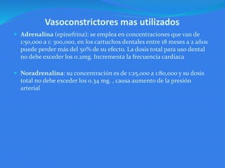 Vasoconstrictores mas utilizados
 Adrenalina (epinefrina): se emplea en concentraciones que van de
1:50,000 a 1: 300,000, en los cartuchos dentales entre 18 meses a 2 años
puede perder más del 50% de su efecto. La dosis total para uso dental
no debe exceder los 0.2mg. Incrementa la frecuencia cardiaca
 Noradrenalina: su concentración es de 1:25,000 a 1:80,000 y su dosis
total no debe exceder los 0.34 mg. , causa aumento de la presión
arterial
 