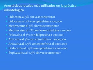 Anestésicos locales más utilizados en la práctica
odontológica
 Lidocaína al 3% sin vasoconstrictor
 Lidocaína al 2% con epinefrina 1:100,000
 Mepivacaína al 3% sin vasoconstrictor
 Mepivacaína al 2% con levonorfedrina 1:20,000
 Prilocaína al 3% con felipresina a 1:30,000
 Articaína al 4% con epinefrina a 1: 1000,000
 Articaína al 0.5% con epinefrina al 1:200,000
 Etidocaína al 1.5% con epinefrina a 1:200,000
 Bupivacaína al 0.5% sin vasoconstrictor
 