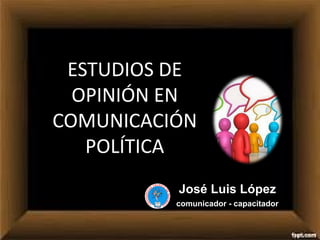ESTUDIOS DE
OPINIÓN EN
COMUNICACIÓN
POLÍTICA
José Luis López
comunicador - capacitador
 