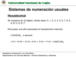 Sistemas de numeración usuales
Hexadecimal
Se compone de 16 dígitos, siendo estos: 0, 1, 2, 3, 4, 5, 6, 7, 8, 9,
A, B, C, D, E, F
Para pasar una cifra expresada en hexadecimal a decimal :
(1AC05.B)16
a decimal:
1*164
+ 10*163
+ 12*162
+ 0*161
+ 5*160
+ 11*16-1
= (109573.69)10
Asignatura Introducción a la Informática
Departamento de Ciencias Básicas - División Estadística y Sistemas
 