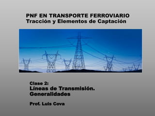 PNF EN TRANSPORTE FERROVIARIO
Tracción y Elementos de Captación
Clase 2:
Líneas de Transmisión.
Generalidades
Prof. Luis Cova
 