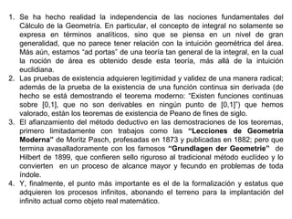 1. Se ha hecho realidad la independencia de las nociones fundamentales del
Cálculo de la Geometría. En particular, el concepto de integral no solamente se
expresa en términos analíticos, sino que se piensa en un nivel de gran
generalidad, que no parece tener relación con la intuición geométrica del área.
Más aún, estamos “ad portas” de una teoría tan general de la integral, en la cual
la noción de área es obtenido desde esta teoría, más allá de la intuición
euclidiana.
2. Las pruebas de existencia adquieren legitimidad y validez de una manera radical;
además de la prueba de la existencia de una función continua sin derivada (de
hecho se está demostrando el teorema moderno: “Existen funciones continuas
sobre [0,1], que no son derivables en ningún punto de [0,1]”) que hemos
valorado, están los teoremas de existencia de Peano de fines de siglo.
3. El afianzamiento del método deductivo en las demostraciones de los teoremas,
primero limitadamente con trabajos como las “Lecciones de Geometría
Moderna” de Moritz Pasch, profesadas en 1873 y publicadas en 1882; pero que
termina avasalladoramente con los famosos “Grundlagen der Geometrie” de
Hilbert de 1899, que confieren sello riguroso al tradicional método euclídeo y lo
convierten en un proceso de alcance mayor y fecundo en problemas de toda
índole.
4. Y, finalmente, el punto más importante es el de la formalización y estatus que
adquieren los procesos infinitos, abonando el terreno para la implantación del
infinito actual como objeto real matemático.
 