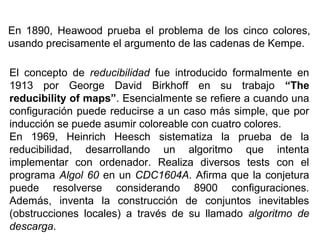 En 1890, Heawood prueba el problema de los cinco colores,
usando precisamente el argumento de las cadenas de Kempe.
El concepto de reducibilidad fue introducido formalmente en
1913 por George David Birkhoff en su trabajo “The
reducibility of maps”. Esencialmente se refiere a cuando una
configuración puede reducirse a un caso más simple, que por
inducción se puede asumir coloreable con cuatro colores.
En 1969, Heinrich Heesch sistematiza la prueba de la
reducibilidad, desarrollando un algoritmo que intenta
implementar con ordenador. Realiza diversos tests con el
programa Algol 60 en un CDC1604A. Afirma que la conjetura
puede resolverse considerando 8900 configuraciones.
Además, inventa la construcción de conjuntos inevitables
(obstrucciones locales) a través de su llamado algoritmo de
descarga.
 