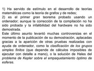 1) Ha servido de estímulo en el desarrollo de teorías
matemáticas como la teoría de grafos y de redes;
2) es el primer gran teorema probado usando un
ordenador; aunque la corrección de la compilación no ha
sido probada y la infalibilidad del hardware no ha sido
demostrada.
Este último asunto levantó muchas controversias en el
momento de la publicación de su demostración, aplacadas
gracias a la aparición de otras pruebas realizadas con
ayuda de ordenador, como la clasificación de los grupos
simples finitos (que depende de cálculos imposibles de
ejecutar con detalle a mano), o la solución de Hales del
problema de Kepler sobre el empaquetamiento óptimo de
esferas.
 