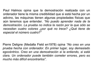 Paul Halmos opina que la demostración realizada con un
ordenador tiene la misma credibilidad que si está hecha por un
adivino, las máquinas tienen algunas propiedades físicas que
aún tenemos que entender. “No puedo aprender nada de la
demostración. La prueba no indica la razón por la que sólo se
necesitan cuatro colores ¿por qué no trece? ¿Qué tiene de
especial el número cuatro?”
Pierre Deligne (Medalla Field en1978) opina “No creo en una
prueba hecha con ordenador. En primer lugar, soy demasiado
egocéntrico. Creo en una demostración si la entiendo, si está
clara. Un ordenador puede también cometer errores, pero es
mucho más difícil encontrarlos”.
 