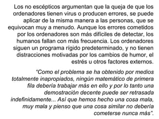 Los no escépticos argumentan que la queja de que los
ordenadores tienen virus o producen errores, se puede
aplicar de la misma manera a las personas, que se
equivocan muy a menudo. Aunque los errores cometidos
por los ordenadores son más difíciles de detectar, los
humanos fallan con más frecuencia. Los ordenadores
siguen un programa rígido predeterminado, y no tienen
distracciones motivadas por los cambios de humor, el
estrés u otros factores externos.
“Como el problema se ha obtenido por medios
totalmente inapropiados, ningún matemático de primera
fila debería trabajar más en ello y por lo tanto una
demostración decente puede ser retrasada
indefinidamente... Así que hemos hecho una cosa mala,
muy mala y pienso que una cosa similar no debería
cometerse nunca más”.
 
