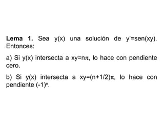 Lema 1. Sea y(x) una solución de y’=sen(xy).
Entonces:
a) Si y(x) intersecta a xy=nπ, lo hace con pendiente
cero.
b) Si y(x) intersecta a xy=(n+1/2)π, lo hace con
pendiente (-1)n
.
 