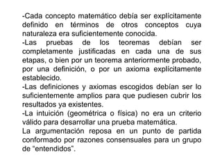 -Cada concepto matemático debía ser explícitamente
definido en términos de otros conceptos cuya
naturaleza era suficientemente conocida.
-Las pruebas de los teoremas debían ser
completamente justificadas en cada una de sus
etapas, o bien por un teorema anteriormente probado,
por una definición, o por un axioma explícitamente
establecido.
-Las definiciones y axiomas escogidos debían ser lo
suficientemente amplios para que pudiesen cubrir los
resultados ya existentes.
-La intuición (geométrica o física) no era un criterio
válido para desarrollar una prueba matemática.
La argumentación reposa en un punto de partida
conformado por razones consensuales para un grupo
de “entendidos”.
 
