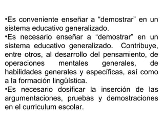 •Es conveniente enseñar a “demostrar” en un
sistema educativo generalizado.
•Es necesario enseñar a “demostrar” en un
sistema educativo generalizado. Contribuye,
entre otros, al desarrollo del pensamiento, de
operaciones mentales generales, de
habilidades generales y específicas, así como
a la formación lingüística.
•Es necesario dosificar la inserción de las
argumentaciones, pruebas y demostraciones
en el curriculum escolar.
 