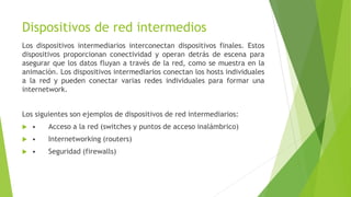 Dispositivos de red intermedios
Los dispositivos intermediarios interconectan dispositivos finales. Estos
dispositivos proporcionan conectividad y operan detrás de escena para
asegurar que los datos fluyan a través de la red, como se muestra en la
animación. Los dispositivos intermediarios conectan los hosts individuales
a la red y pueden conectar varias redes individuales para formar una
internetwork.
Los siguientes son ejemplos de dispositivos de red intermediarios:
 • Acceso a la red (switches y puntos de acceso inalámbrico)
 • Internetworking (routers)
 • Seguridad (firewalls)
 