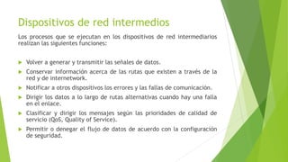 Dispositivos de red intermedios
Los procesos que se ejecutan en los dispositivos de red intermediarios
realizan las siguientes funciones:
 Volver a generar y transmitir las señales de datos.
 Conservar información acerca de las rutas que existen a través de la
red y de internetwork.
 Notificar a otros dispositivos los errores y las fallas de comunicación.
 Dirigir los datos a lo largo de rutas alternativas cuando hay una falla
en el enlace.
 Clasificar y dirigir los mensajes según las prioridades de calidad de
servicio (QoS, Quality of Service).
 Permitir o denegar el flujo de datos de acuerdo con la configuración
de seguridad.
 