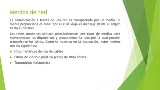 Medios de red
La comunicación a través de una red es transportada por un medio. El
medio proporciona el canal por el cual viaja el mensaje desde el origen
hasta el destino.
Las redes modernas utilizan principalmente tres tipos de medios para
interconectar los dispositivos y proporcionar la ruta por la cual pueden
transmitirse los datos. Como se muestra en la ilustración, estos medios
son los siguientes:
 Hilos metálicos dentro de cables
 Fibras de vidrio o plástico (cable de fibra óptica)
 Transmisión inalámbrica
 