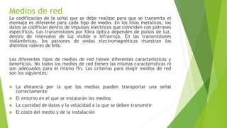 Medios de red
La codificación de la señal que se debe realizar para que se transmita el
mensaje es diferente para cada tipo de medio. En los hilos metálicos, los
datos se codifican dentro de impulsos eléctricos que coinciden con patrones
específicos. Las transmisiones por fibra óptica dependen de pulsos de luz,
dentro de intervalos de luz visible o infrarroja. En las transmisiones
inalámbricas, los patrones de ondas electromagnéticas muestran los
distintos valores de bits.
Los diferentes tipos de medios de red tienen diferentes características y
beneficios. No todos los medios de red tienen las mismas características ni
son adecuados para el mismo fin. Los criterios para elegir medios de red
son los siguientes:
 La distancia por la que los medios pueden transportar una señal
correctamente
 El entorno en el que se instalarán los medios
 La cantidad de datos y la velocidad a la que se deben transmitir
 El costo del medio y de la instalación
 