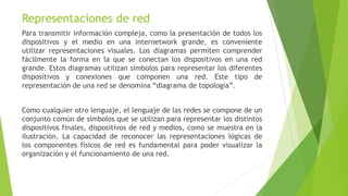 Representaciones de red
Para transmitir información compleja, como la presentación de todos los
dispositivos y el medio en una internetwork grande, es conveniente
utilizar representaciones visuales. Los diagramas permiten comprender
fácilmente la forma en la que se conectan los dispositivos en una red
grande. Estos diagramas utilizan símbolos para representar los diferentes
dispositivos y conexiones que componen una red. Este tipo de
representación de una red se denomina “diagrama de topología”.
Como cualquier otro lenguaje, el lenguaje de las redes se compone de un
conjunto común de símbolos que se utilizan para representar los distintos
dispositivos finales, dispositivos de red y medios, como se muestra en la
ilustración. La capacidad de reconocer las representaciones lógicas de
los componentes físicos de red es fundamental para poder visualizar la
organización y el funcionamiento de una red.
 