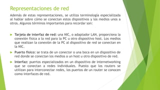 Representaciones de red
Además de estas representaciones, se utiliza terminología especializada
al hablar sobre cómo se conectan estos dispositivos y los medios unos a
otros. Algunos términos importantes para recordar son:
 Tarjeta de interfaz de red: una NIC, o adaptador LAN, proporciona la
conexión física a la red para la PC u otro dispositivo host. Los medios
que realizan la conexión de la PC al dispositivo de red se conectan en
la NIC.
 Puerto físico: se trata de un conector o una boca en un dispositivo de
red donde se conectan los medios a un host u otro dispositivo de red.
 Interfaz: puertos especializados en un dispositivo de internetworking
que se conectan a redes individuales. Puesto que los routers se
utilizan para interconectar redes, los puertos de un router se conocen
como interfaces de red.
 