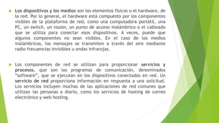  Los dispositivos y los medios son los elementos físicos o el hardware, de
la red. Por lo general, el hardware está compuesto por los componentes
visibles de la plataforma de red, como una computadora portátil, una
PC, un switch, un router, un punto de acceso inalámbrico o el cableado
que se utiliza para conectar esos dispositivos. A veces, puede que
algunos componentes no sean visibles. En el caso de los medios
inalámbricos, los mensajes se transmiten a través del aire mediante
radio frecuencias invisibles u ondas infrarojas.
 Los componentes de red se utilizan para proporcionar servicios y
procesos, que son los programas de comunicación, denominados
“software”, que se ejecutan en los dispositivos conectados en red. Un
servicio de red proporciona información en respuesta a una solicitud.
Los servicios incluyen muchas de las aplicaciones de red comunes que
utilizan las personas a diario, como los servicios de hosting de correo
electrónico y web hosting.
 