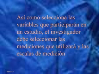 04/01/17
Así como selecciona las
variables que participarán en
un estudio, el investigador
debe seleccionar las
mediciones que utilizará y las
escalas de medición
 