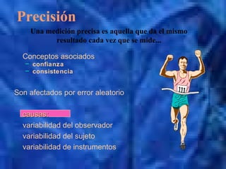 Precisión
Conceptos asociados
– confianza
– consistencia
Son afectados por error aleatorio
causas:causas:
variabilidad del observador
variabilidad del sujeto
variabilidad de instrumentos
Una medición precisa es aquella que da el mismo
resultado cada vez que se mide...
 