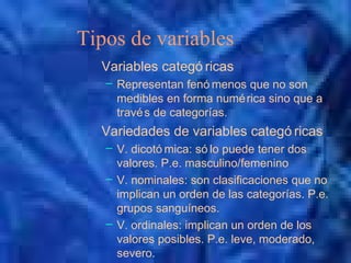 Tipos de variables
Variables categó ricas
– Representan fenó menos que no son
medibles en forma numérica sino que a
través de categorías.
Variedades de variables categó ricas
– V. dicotó mica: só lo puede tener dos
valores. P.e. masculino/femenino
– V. nominales: son clasificaciones que no
implican un orden de las categorías. P.e.
grupos sanguíneos.
– V. ordinales: implican un orden de los
valores posibles. P.e. leve, moderado,
severo.
 