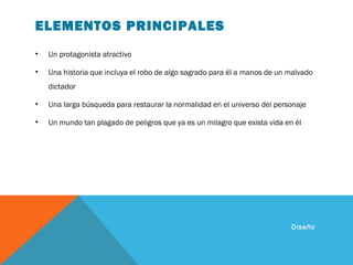 ELEMENTOS PRINCIPALES
• Un protagonista atractivo
• Una historia que incluya el robo de algo sagrado para él a manos de un malvado
dictador
• Una larga búsqueda para restaurar la normalidad en el universo del personaje
• Un mundo tan plagado de peligros que ya es un milagro que exista vida en él
Diseño
 