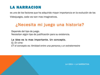 LA NARRACION
es uno de los factores que ha adquirido mayor importancia en la evolución de los
Videojuegos, cada vez son mas imaginativos.
LA IDEA + LA NARRATIVA
¿Necesita mi juego una historia?
La idea es lo mas importante. Un concepto.
Ej. En cine:
ET el concepto es: Amistad entre una persona y un extraterrestre
Depende del tipo de juego.
Necesitan algún tipo de justificación para su existencia.
 