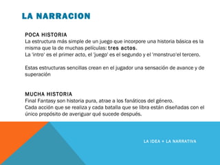LA NARRACION
LA IDEA + LA NARRATIVA
POCA HISTORIA
La estructura más simple de un juego que incorpore una historia básica es la
misma que la de muchas películas: tres actos.
La 'intro‘ es el primer acto, el 'juego' es el segundo y el 'monstruo‘el tercero.
Estas estructuras sencillas crean en el jugador una sensación de avance y de
superación
MUCHA HISTORIA
Final Fantasy son historia pura, atrae a los fanáticos del género.
Cada acción que se realiza y cada batalla que se libra están diseñadas con el
único propósito de averiguar qué sucede después.
 