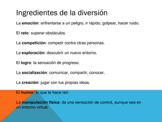 Ingredientes de la diversión
La emoción: enfrentarse a un peligro, ir rápido, golpear, hacer ruido.
El reto: superar obstáculos.
La competición: competir contra otras personas.
La exploración: descubrir un nuevo entorno.
El logro: la sensación de progreso.
La socialización: comunicar, compartir, conocer.
La creación: jugar con tus propias ideas.
El humor: lo que te hace reír.
La manipulación física: da una sensación de control, aunque sea en
un entorno virtual.
 