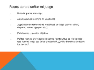Pasos para diseñar mi juego
1. Historia: game concept
2. A que jugamos (definirlo en una línea)
3. Jugabilidad en términos de mecánicas de juego (correr, saltar,
disparar, lanzar, agrupar, etc.).
4. Plataformas y público objetivo
5. Puntos fuertes USP's (Unique Selling Points) ¿Qué es lo que hace
que nuestro juego sea único y especial? ¿Qué lo diferencia de todos
los demás?
 