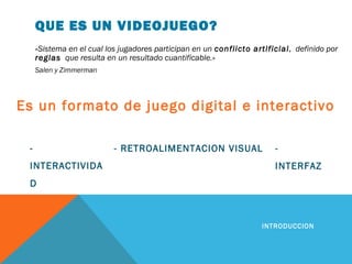 QUE ES UN VIDEOJUEGO?
«Sistema en el cual los jugadores participan en un conflicto artificial, definido por
reglas que resulta en un resultado cuantificable.»
Salen y Zimmerman
INTRODUCCION
-
INTERACTIVIDA
D
Es un formato de juego digital e interactivo
-
INTERFAZ
- RETROALIMENTACION VISUAL
 