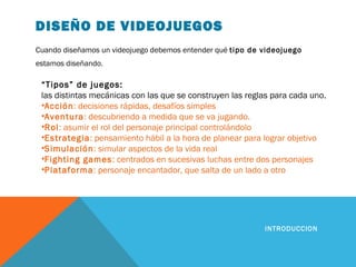DISEÑO DE VIDEOJUEGOS
Cuando diseñamos un videojuego debemos entender qué tipo de videojuego
estamos diseñando.
INTRODUCCION
“Tipos” de juegos:
las distintas mecánicas con las que se construyen las reglas para cada uno.
•Acción: decisiones rápidas, desafíos simples
•Aventura: descubriendo a medida que se va jugando.
•Rol: asumir el rol del personaje principal controlándolo
•Estrategia: pensamiento hábil a la hora de planear para lograr objetivo
•Simulación: simular aspectos de la vida real
•Fighting games: centrados en sucesivas luchas entre dos personajes
•Plataforma: personaje encantador, que salta de un lado a otro
 