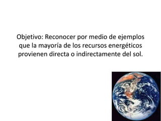 Objetivo: Reconocer por medio de ejemplos
que la mayoría de los recursos energéticos
provienen directa o indirectamente del sol.
 