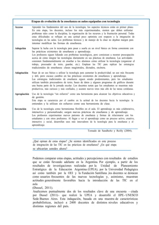 Etapas de evolución de la enseñanza en aulas equipadas con tecnología
Acceso Aprender los fundamentos del uso de la tecnología; los aspectos técnicos están en primer plano.
En esta etapa, los docentes, incluso los más experimentados, sienten que deben enfrentar
problemas tales como la disciplina, la organización de los recursos y la frustración personal. Todas
estas dificultades se reflejan en una actitud poco optimista con respecto a la integración de
tecnologías en las aulas. Los problemas técnicos y de manejo de la clase no dejaban margen para
intentar modificar las formas de enseñanza.
Adopción Superar la lucha con la tecnología para pasar a usarla en un nivel básico en forma consistente con
las prácticas existentes de enseñanza y aprendizaje.
Los profesores siguen lidiando con problemas tecnológicos, pero comienzan a mostrar preocupación
acerca de cómo integrar las tecnologías diariamente en sus prácticas de enseñanza. Las actividades
consisten fundamentalmente en enseñar a los alumnos cómo utilizar la tecnología (organizar el
trabajo, procesador de texto, guardar, etc.). Emplean las TIC para replicar las estrategias
tradicionales de enseñanza: clases magistrales, dictados, etcétera.
Adaptación Pasar de un uso básico a utilizar la tecnología para aumentar la productividad; un uso más frecuente
y útil, pero escaso cambio en las prácticas existentes de enseñanza y aprendizaje.
Las estrategias tradicionales de enseñanza siguen siendo predominantes, pero los estudiantes
utilizan también procesadores de texto, bases de datos y algunos programas de gráficos durante
una buena parte de la jornada escolar. Los docentes notan que los estudiantes se muestran más
productivos, más curiosos y más confiados, y asumen nuevos retos más allá de las tareas cotidianas.
Apropiación Uso de la tecnología “sin esfuerzo” como una herramienta para alcanzar los objetivos educativos y
de gestión.
Esta etapa se caracteriza por el cambio en la actitud de los docentes hacia la tecnología: la
entienden y la utilizan sin esfuerzo como una herramienta de clase.
Invención Uso de la tecnología como herramientas flexibles en el aula. El aprendizaje es más colaborativo,
interactivo y personalizado; surgen nuevas prácticas de enseñanza y de aprendizaje.
Los profesores experimentan nuevos patrones de enseñanza y formas de relacionarse con los
estudiantes y con otros profesores. Al llegar a ver el aprendizaje como un proceso activo, creativo,
interactivo y social, desarrollan usos más innovadores de la tecnología para la enseñanza y el
aprendizaje.
Tomado de Sandholtz y Reilly (2004).
¿Qué opinan de estas etapas? ¿Se sienten identificados en este proceso
de integración de las TIC en las prácticas de enseñanza? ¿En qué etapa
se ubicarían ustedes ahora?
Podemos comparar estas etapas, actitudes y percepciones con resultados de estudios
que se están llevando adelante en la Argentina. Por ejemplo, a partir de los
resultados de investigaciones realizadas por la Unidad de Planeamiento
Estratégico de la Educación Argentina (UPEA), por la Universidad Pedagógica
así como también por la OEI y la Fundación Santillana ,los docentes se destacan
como usuarios frecuentes de las nuevas tecnologías y, asimismo, muestran
actitudes generalmente favorables hacia la introducción de las TIC en el
aula
(Dussel, 2011).
Analicemos puntualmente dos de los resultados clave de una encuesta – citada
por Dussel (2011)– que realizó la UPEA y desarrolló el IIPE- UNESCO
Sede Buenos Aires. Esta indagación, basada en una muestra de características
probabilísticas, incluyó a 2400 docentes de distintos niveles educativos y
distintas regiones del país.
 