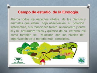 Campo de estudio de la Ecología.
Abarca todos los aspectos vitales de las plantas y
animales que están bajo observación, su posición
sistemática, sus reacciones frente al ambiente y entre
sí y la naturaleza física y química de su entorno, así
como también se relaciona con los niveles de
organización de la materia más complejos.
 