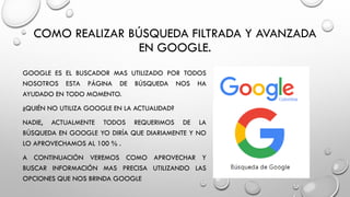 COMO REALIZAR BÚSQUEDA FILTRADA Y AVANZADA
EN GOOGLE.
GOOGLE ES EL BUSCADOR MAS UTILIZADO POR TODOS
NOSOTROS ESTA PÁGINA DE BÚSQUEDA NOS HA
AYUDADO EN TODO MOMENTO.
¿QUIÉN NO UTILIZA GOOGLE EN LA ACTUALIDAD?
NADIE, ACTUALMENTE TODOS REQUERIMOS DE LA
BÚSQUEDA EN GOOGLE YO DIRÍA QUE DIARIAMENTE Y NO
LO APROVECHAMOS AL 100 % .
A CONTINUACIÓN VEREMOS COMO APROVECHAR Y
BUSCAR INFORMACIÓN MAS PRECISA UTILIZANDO LAS
OPCIONES QUE NOS BRINDA GOOGLE
 