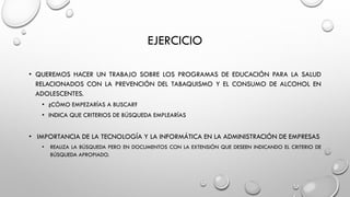 EJERCICIO
• QUEREMOS HACER UN TRABAJO SOBRE LOS PROGRAMAS DE EDUCACIÓN PARA LA SALUD
RELACIONADOS CON LA PREVENCIÓN DEL TABAQUISMO Y EL CONSUMO DE ALCOHOL EN
ADOLESCENTES.
• ¿CÓMO EMPEZARÍAS A BUSCAR?
• INDICA QUE CRITERIOS DE BÚSQUEDA EMPLEARÍAS
• IMPORTANCIA DE LA TECNOLOGÍA Y LA INFORMÁTICA EN LA ADMINISTRACIÓN DE EMPRESAS
• REALIZA LA BÚSQUEDA PERO EN DOCUMENTOS CON LA EXTENSIÓN QUE DESEEN INDICANDO EL CRITERIO DE
BÚSQUEDA APROPIADO.
 