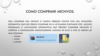 COMO COMPRIMIR ARCHIVOS.
PARA COMPRIMIR UNA ARCHIVO O CARPETA DEBEMOS CONTAR CON UNA APLICACIÓN
INFORMÁTICA QUE NOS PERMITA COMPRIMIR. EN LA ACTUALIDAD CONTAMOS CON MUCHOS
PROGRAMAS O APLICACIONES INFORMÁTICAS QUE PERMITEN COMPRIMIR ARCHIVOS O
CARPETAS A CONTINUACIÓN MENCIONAREMOS ALGUNAS DE ELLAS O POR LO MENOS LAS
MAS UTILIZADAS.
• WINRAR
• WINZIP
• ULTRAISO
 