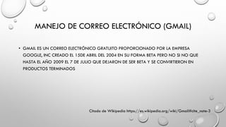 MANEJO DE CORREO ELECTRÓNICO (GMAIL)
• GMAIL ES UN CORREO ELECTRÓNICO GRATUITO PROPORCIONADO POR LA EMPRESA
GOOGLE, INC CREADO EL 15DE ABRIL DEL 2004 EN SU FORMA BETA PERO NO SI NO QUE
HASTA EL AÑO 2009 EL 7 DE JULIO QUE DEJARON DE SER BETA Y SE CONVIRTIERON EN
PRODUCTOS TERMINADOS
Citado de Wikipedia https://es.wikipedia.org/wiki/Gmail#cite_note-3
 