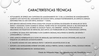 CARACTERÍSTICAS TÉCNICAS
• ACTUALMENTE, SE OFRECE UNA CAPACIDAD DE ALMACENAMIENTO DE 15 GB. LA CAPACIDAD DE ALMACENAMIENTO
AUMENTÓ CON MOTIVO DEL LANZAMIENTO DE GOOGLE DRIVE, AUNQUE POSTERIORMENTE, SE UNIFICÓ EL ESPACIO
DISPONIBLE PARA SU USO CON DRIVE, GOOGLE+ Y GMAIL.
• ESTE SERVICIO DESTACÓ ENTRE OTRAS COSAS POR UTILIZAR UN SISTEMA DE BÚSQUEDA DE MENSAJES DE TEXTO
SIMPLE Y AVANZADO, COMO CAMBIAR EL IDIOMA, PONER AVISO DE VACACIONES, SIMILAR AL DEL BUSCADOR DE
WEBS DE GOOGLE, AL CUAL SE DEBIÓ SU ESLOGAN "BUSCA, NO ORDENES". ADEMÁS, PROPORCIONA UN
MECANISMO DE ETIQUETADO DE MENSAJES, QUE AMPLÍA LAS POSIBILIDADES DE LAS TRADICIONALES CARPETAS.
• LA INTERFAZ DE GMAIL ESTÁ DISPONIBLE YA EN CUARENTA IDIOMAS, INCLUYENDO EL ESPAÑOL (DE ESPAÑA Y
LATINOAMÉRICA) Y CATALÁN.
• OTRO ASPECTO INTERESANTE ES EL FILTRO DE MENSAJES, QUE DISPONE DE MUCHAS OPCIONES, MÁS ALLÁ DE
ETIQUETAR LOS MENSAJES AUTOMÁTICAMENTE.
• EL TAMAÑO MÁXIMO DE CADA MENSAJE (TEXTO Y ARCHIVOS ADJUNTOS) ES DE 25 MB.
• SOPORTA LOS NAVEGADORES INTERNET EXPLORER, MOZILLA FIREFOX, SAFARI, K-MELEON, OPERA, GOOGLE CHROME.
• PUEDEN VERSE DOCUMENTOS EN GOOGLE DOCS.
Citado de Wikipedia https://es.wikipedia.org/wiki/Gmail#cite_note-3
 