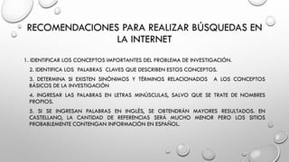 RECOMENDACIONES PARA REALIZAR BÚSQUEDAS EN
LA INTERNET
1. IDENTIFICAR LOS CONCEPTOS IMPORTANTES DEL PROBLEMA DE INVESTIGACIÓN.
2. IDENTIFICA LOS PALABRAS CLAVES QUE DESCRIBEN ESTOS CONCEPTOS.
3. DETERMINA SI EXISTEN SINÓNIMOS Y TÉRMINOS RELACIONADOS A LOS CONCEPTOS
BÁSICOS DE LA INVESTIGACIÓN
4. INGRESAR LAS PALABRAS EN LETRAS MINÚSCULAS, SALVO QUE SE TRATE DE NOMBRES
PROPIOS.
5. SI SE INGRESAN PALABRAS EN INGLÉS, SE OBTENDRÁN MAYORES RESULTADOS. EN
CASTELLANO, LA CANTIDAD DE REFERENCIAS SERÁ MUCHO MENOR PERO LOS SITIOS
PROBABLEMENTE CONTENGAN INFORMACIÓN EN ESPAÑOL.
 