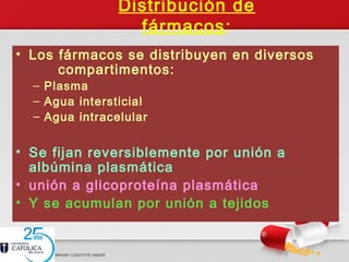 Distribución de
fármacos:
• Los fármacos se distribuyen en diversos
compartimentos:
– Plasma
– Agua intersticial
– Agua intracelular
• Se fijan reversiblemente por unión a
albúmina plasmática
• unión a glicoproteína plasmática
• Y se acumulan por unión a tejidos
 