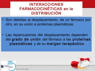 INTERACCIONES
FARMACOCINÉTICAS en la
DISTRIBUCIÓN
• Son debidas al desplazamiento, de un fármaco por
otro, en su unión a proteínas plasmáticas.
• Las repercusiones del desplazamiento dependen
del grado de unión del fármaco a las proteínas
plasmáticas y de su margen terapéutico.
 