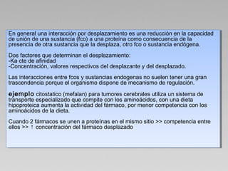 En general una interacción por desplazamiento es una reducción en la capacidad
de unión de una sustancia (fco) a una proteína como consecuencia de la
presencia de otra sustancia que la desplaza, otro fco o sustancia endógena.
Dos factores que determinan el desplazamiento:
-Ka cte de afinidad
-Concentración, valores respectivos del desplazante y del desplazado.
Las interacciones entre fcos y sustancias endogenas no suelen tener una gran
trascendencia porque el organismo dispone de mecanismo de regulación.
ejemplo citostatico (mefalan) para tumores cerebrales utiliza un sistema de
transporte especializado que compite con los aminoácidos, con una dieta
hipoproteica aumenta la actividad del fármaco, por menor competencia con los
aminoácidos de la dieta.
Cuando 2 fármacos se unen a proteínas en el mismo sitio >> competencia entre
ellos >> ↑ concentración del fármaco desplazado
En general una interacción por desplazamiento es una reducción en la capacidad
de unión de una sustancia (fco) a una proteína como consecuencia de la
presencia de otra sustancia que la desplaza, otro fco o sustancia endógena.
Dos factores que determinan el desplazamiento:
-Ka cte de afinidad
-Concentración, valores respectivos del desplazante y del desplazado.
Las interacciones entre fcos y sustancias endogenas no suelen tener una gran
trascendencia porque el organismo dispone de mecanismo de regulación.
ejemplo citostatico (mefalan) para tumores cerebrales utiliza un sistema de
transporte especializado que compite con los aminoácidos, con una dieta
hipoproteica aumenta la actividad del fármaco, por menor competencia con los
aminoácidos de la dieta.
Cuando 2 fármacos se unen a proteínas en el mismo sitio >> competencia entre
ellos >> ↑ concentración del fármaco desplazado
 