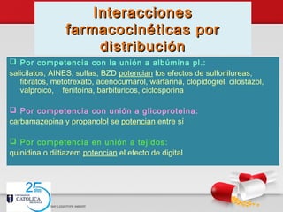 InteraccionesInteracciones
farmacocinéticas porfarmacocinéticas por
distribucióndistribución
 Por competencia con la unión a albúmina pl.:
salicilatos, AINES, sulfas, BZD potencian los efectos de sulfonilureas,
fibratos, metotrexato, acenocumarol, warfarina, clopidogrel, cilostazol,
valproico, fenitoína, barbitúricos, ciclosporina
 Por competencia con unión a glicoproteina:
carbamazepina y propanolol se potencian entre sí
 Por competencia en unión a tejidos:
quinidina o diltiazem potencian el efecto de digital
 