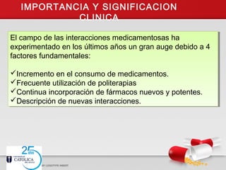 IMPORTANCIA Y SIGNIFICACION
CLINICA
El campo de las interacciones medicamentosas ha
experimentado en los últimos años un gran auge debido a 4
factores fundamentales:
Incremento en el consumo de medicamentos.
Frecuente utilización de politerapias
Continua incorporación de fármacos nuevos y potentes.
Descripción de nuevas interacciones.
El campo de las interacciones medicamentosas ha
experimentado en los últimos años un gran auge debido a 4
factores fundamentales:
Incremento en el consumo de medicamentos.
Frecuente utilización de politerapias
Continua incorporación de fármacos nuevos y potentes.
Descripción de nuevas interacciones.
 