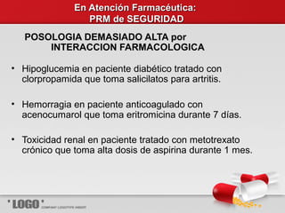 En Atención Farmacéutica:En Atención Farmacéutica:
PRM de SEGURIDADPRM de SEGURIDAD
POSOLOGIA DEMASIADO ALTA por
INTERACCION FARMACOLOGICA
• Hipoglucemia en paciente diabético tratado con
clorpropamida que toma salicilatos para artritis.
• Hemorragia en paciente anticoagulado con
acenocumarol que toma eritromicina durante 7 días.
• Toxicidad renal en paciente tratado con metotrexato
crónico que toma alta dosis de aspirina durante 1 mes.
 