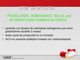 PRM de EFICACIAPRM de EFICACIA
POSOLOGIA DEMASIADO BAJA, por
INTERACCION FARMACOLOGICA
• paciente con terapia de reemplazo estrogenica que toma
griseofulvina durante 3 meses
• dosis usual de propanolol en un fumador
• ACO en paciente epiléptica tratada con carbamazepina
 
